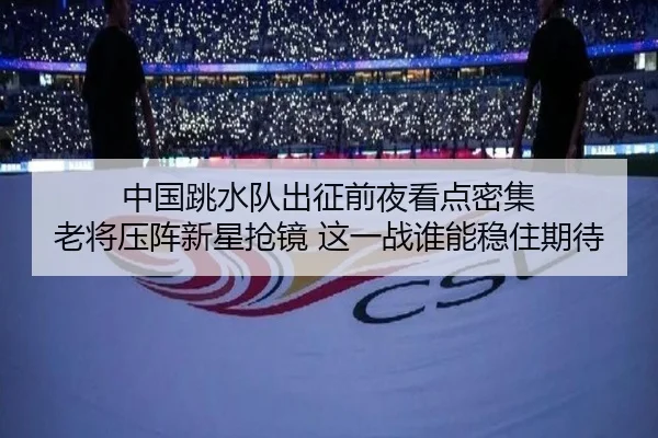 中国跳水队出征前夜看点密集 老将压阵新星抢镜 这一战谁能稳住期待